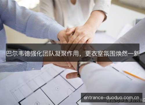 巴尔韦德强化团队凝聚作用，更衣室氛围焕然一新